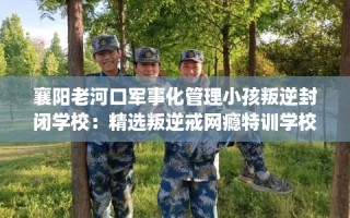 襄阳老河口军事化管理小孩叛逆封闭学校：精选叛逆戒网瘾特训学校