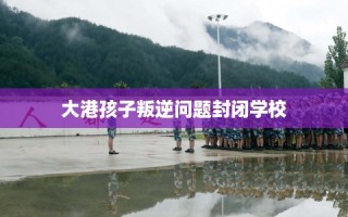 大港孩子叛逆问题封闭学校