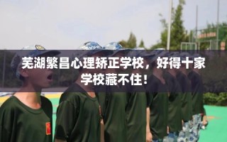 芜湖繁昌心理矫正学校，好得十家学校藏不住！