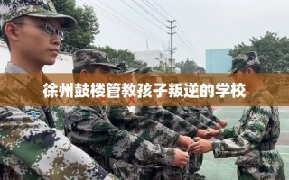 徐州鼓楼管教孩子叛逆的学校