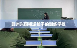 赣州兴国叛逆孩子的训练学校