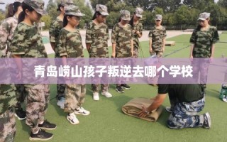 青岛崂山孩子叛逆去哪个学校