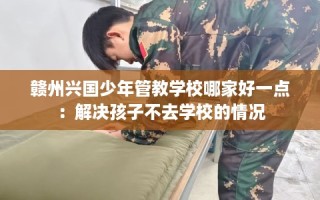 赣州兴国少年管教学校哪家好一点：解决孩子不去学校的情况