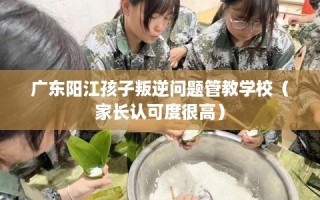 广东阳江孩子叛逆问题管教学校（家长认可度很高）