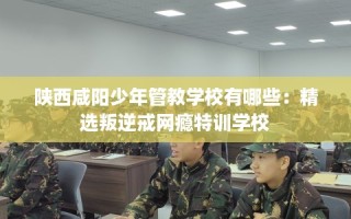 陕西咸阳少年管教学校有哪些：精选叛逆戒网瘾特训学校