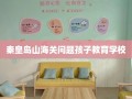 秦皇岛山海关问题孩子教育学校