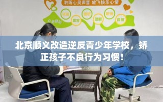 北京顺义改造逆反青少年学校，矫正孩子不良行为习惯！
