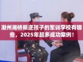 潮州湘桥叛逆孩子的军训学校有哪些，2025年超多成功案例！