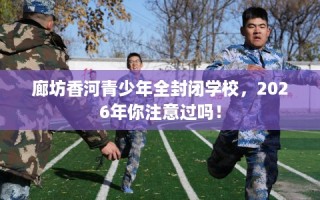 廊坊香河青少年全封闭学校，2026年你注意过吗！