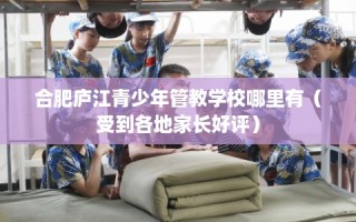合肥庐江青少年管教学校哪里有（受到各地家长好评）