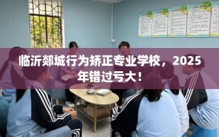 临沂郯城行为矫正专业学校，2025年错过亏大！