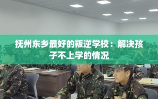 抚州东乡最好的叛逆学校：解决孩子不上学的情况