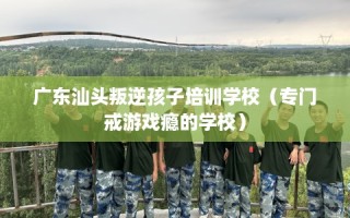广东汕头叛逆孩子培训学校（专门戒游戏瘾的学校）