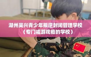 湖州吴兴青少年叛逆封闭管理学校（专门戒游戏瘾的学校）