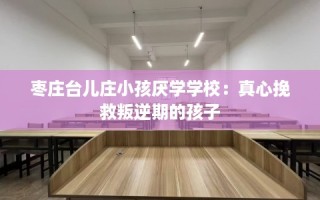 枣庄台儿庄小孩厌学学校：真心挽救叛逆期的孩子