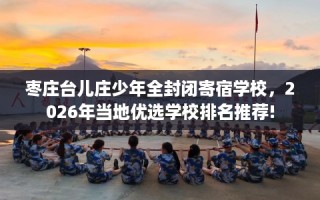 枣庄台儿庄少年全封闭寄宿学校，2026年当地优选学校排名推荐!