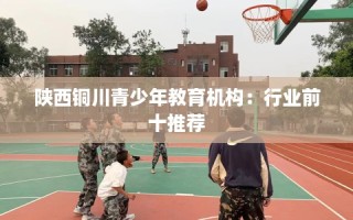 陕西铜川青少年教育机构：行业前十推荐