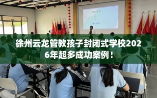 徐州云龙管教孩子封闭式学校2026年超多成功案例！