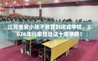 江苏淮安小孩子教育封闭式学校，2026年行家经验这十家学校！
