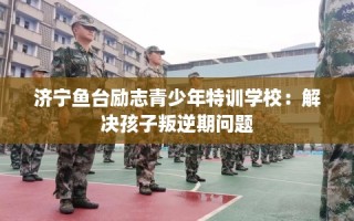 济宁鱼台励志青少年特训学校：解决孩子叛逆期问题