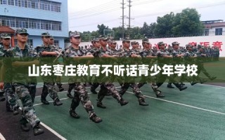 山东枣庄教育不听话青少年学校