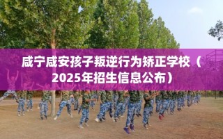 咸宁咸安孩子叛逆行为矫正学校（2025年招生信息公布）