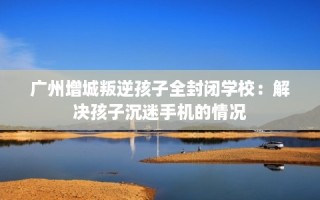 广州增城叛逆孩子全封闭学校：解决孩子沉迷手机的情况