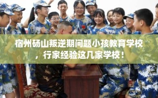 宿州砀山叛逆期问题小孩教育学校，行家经验这几家学校！
