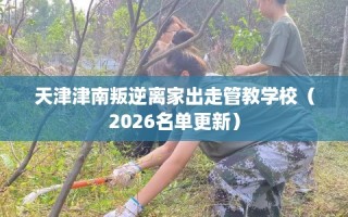 天津津南叛逆离家出走管教学校（2026名单更新）