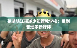 芜湖鸠江叛逆少年管教学校：受到各地家长好评