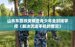 山东东营改变叛逆青少年全封闭学校（解决沉迷手机的情况）