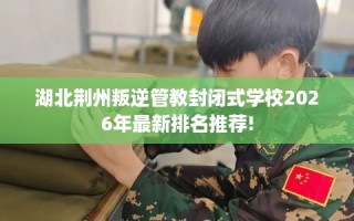 湖北荆州叛逆管教封闭式学校2026年最新排名推荐!