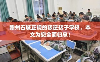 赣州石城正规的叛逆孩子学校，本文为您全面归总！