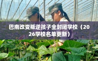 巴南改变叛逆孩子全封闭学校（2026学校名单更新）