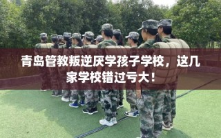 青岛管教叛逆厌学孩子学校，这几家学校错过亏大！