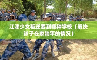 江津少女叛逆要到哪种学校（解决孩子在家躺平的情况）