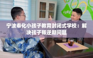宁波奉化小孩子教育封闭式学校：解决孩子叛逆期问题