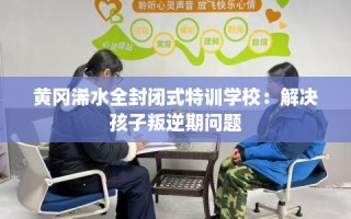 黄冈浠水全封闭式特训学校：解决孩子叛逆期问题