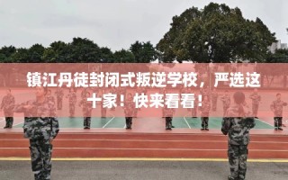 镇江丹徒封闭式叛逆学校，严选这十家！快来看看！