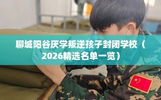 聊城阳谷厌学叛逆孩子封闭学校（2026精选名单一览）