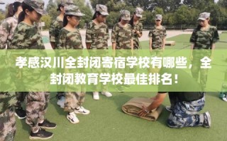 孝感汉川全封闭寄宿学校有哪些，全封闭教育学校最佳排名！