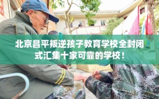 北京昌平叛逆孩子教育学校全封闭式汇集十家可靠的学校！