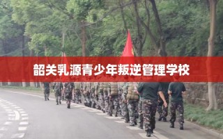 韶关乳源青少年叛逆管理学校