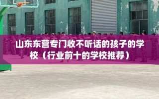 山东东营专门收不听话的孩子的学校（行业前十的学校推荐）