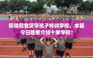 铜陵铜官厌学孩子特训学校，本篇今日隆重介绍十家学校！