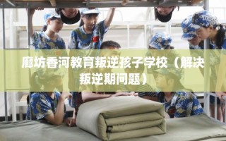 廊坊香河教育叛逆孩子学校（解决叛逆期问题）