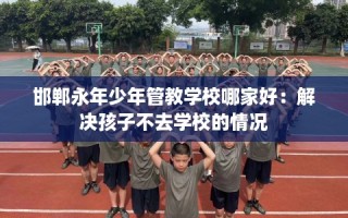 邯郸永年少年管教学校哪家好：解决孩子不去学校的情况