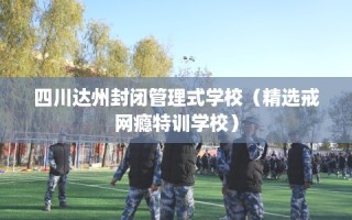 四川达州封闭管理式学校（精选戒网瘾特训学校）