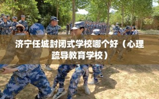 济宁任城封闭式学校哪个好（心理疏导教育学校）