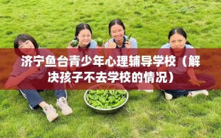 济宁鱼台青少年心理辅导学校（解决孩子不去学校的情况）